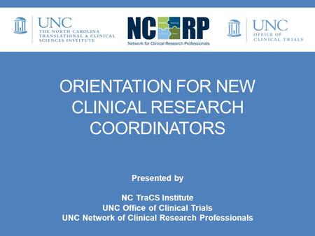 ORIENTATION FOR NEW CLINICAL RESEARCH COORDINATORS Presented by NC TraCS Institute UNC Office of Clinical Trials UNC Network of Clinical Research Professionals.