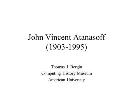 John Vincent Atanasoff (1903-1995) Thomas J. Bergin Computing History Museum American University.