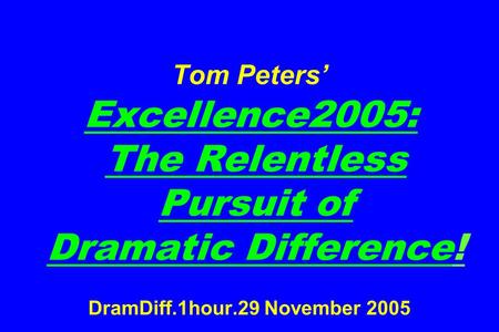 Tom Peters’ Excellence2005: The Relentless Pursuit of Dramatic Difference! DramDiff.1hour.29 November 2005.