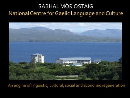 SABHAL MÒR OSTAIG National Centre for Gaelic Language and Culture An engine of linguistic, cultural, social and economic regeneration.