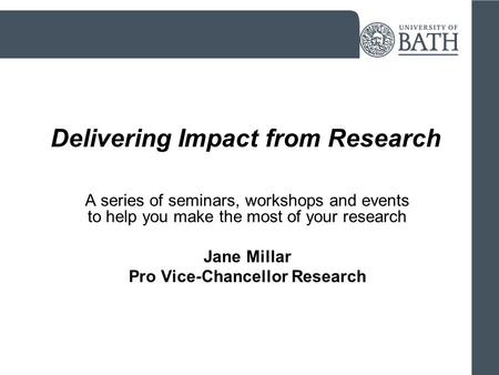 Delivering Impact from Research A series of seminars, workshops and events to help you make the most of your research Jane Millar Pro Vice-Chancellor Research.