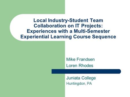 Local Industry-Student Team Collaboration on IT Projects: Experiences with a Multi-Semester Experiential Learning Course Sequence Mike Frandsen Loren Rhodes.