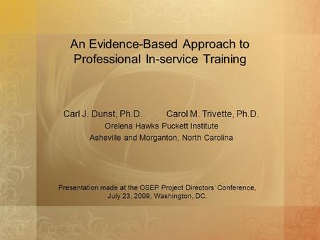 An Evidence-Based Approach to Professional In-service Training Carl J. Dunst, Ph.D. Carol M. Trivette, Ph.D. Orelena Hawks Puckett Institute Asheville.