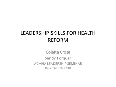 LEADERSHIP SKILLS FOR HEALTH REFORM Colette Croze Sandy Forquer ACMHA LEADERSHIP SEMINAR December 16, 2010.