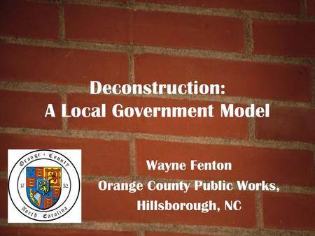 Deconstruction: A Local Government Model Wayne Fenton Orange County Public Works, Hillsborough, NC.