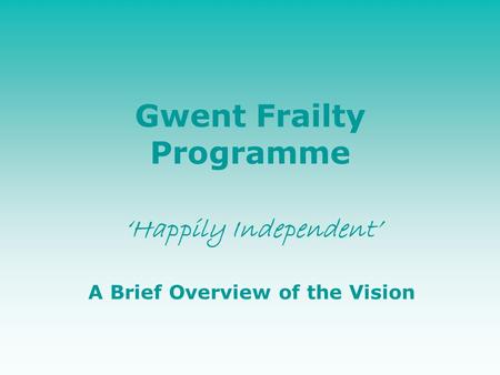 Gwent Frailty Programme ‘Happily Independent’ A Brief Overview of the Vision.