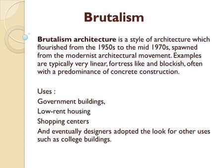 Brutalism Brutalism architecture is a style of architecture which flourished from the 1950s to the mid 1970s, spawned from the modernist architectural.