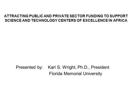 ATTRACTING PUBLIC AND PRIVATE SECTOR FUNDING TO SUPPORT SCIENCE AND TECHNOLOGY CENTERS OF EXCELLENCE IN AFRICA Presented by: Karl S. Wright, Ph.D., President.