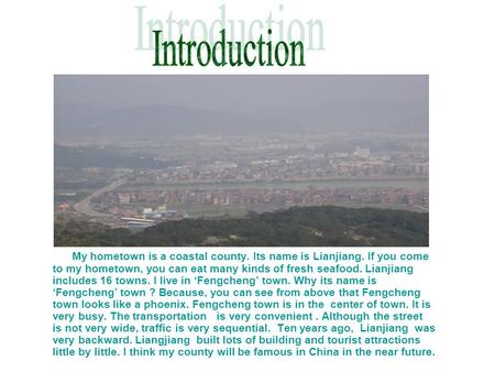 My hometown is a coastal county. Its name is Lianjiang. If you come to my hometown, you can eat many kinds of fresh seafood. Lianjiang includes 16 towns.