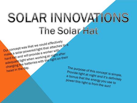 Our concept was that we could effectively make a solar powered light that attaches to a hard hat and will provide a worker with adequate light when working.