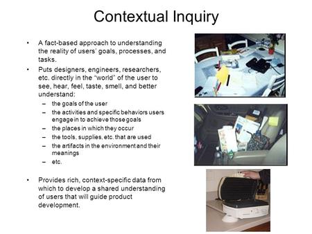 Contextual Inquiry A fact-based approach to understanding the reality of users’ goals, processes, and tasks. Puts designers, engineers, researchers, etc.