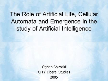 The Role of Artificial Life, Cellular Automata and Emergence in the study of Artificial Intelligence Ognen Spiroski CITY Liberal Studies 2005.