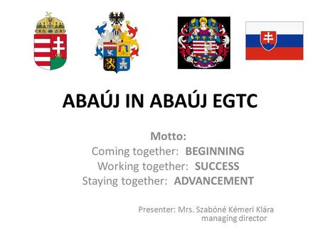 ABAÚJ IN ABAÚJ EGTC Motto: Coming together: BEGINNING Working together: SUCCESS Staying together: ADVANCEMENT Presenter: Mrs. Szabóné Kémeri Klára managing.