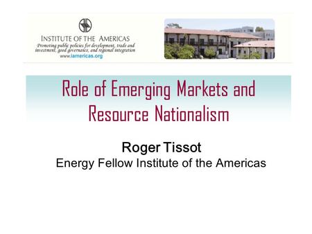 Role of Emerging Markets and Resource Nationalism Roger Tissot Energy Fellow Institute of the Americas.