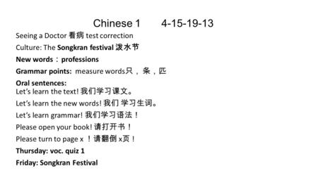 Chinese 1 4-15-19-13 Seeing a Doctor 看病 test correction Culture: The Songkran festival 泼水节 New words ： professions Grammar points: measure words 只， 条，匹.