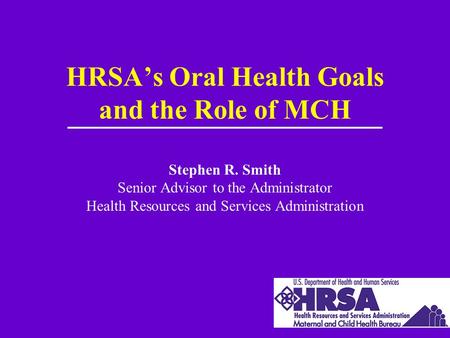 HRSA’s Oral Health Goals and the Role of MCH Stephen R. Smith Senior Advisor to the Administrator Health Resources and Services Administration.