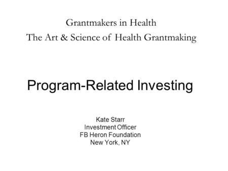 Program-Related Investing Kate Starr Investment Officer FB Heron Foundation New York, NY Grantmakers in Health The Art & Science of Health Grantmaking.