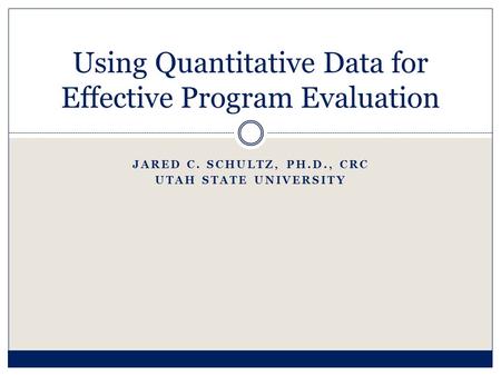 JARED C. SCHULTZ, PH.D., CRC UTAH STATE UNIVERSITY Using Quantitative Data for Effective Program Evaluation.