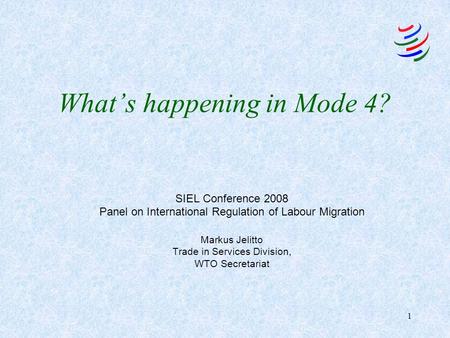 1 What’s happening in Mode 4? SIEL Conference 2008 Panel on International Regulation of Labour Migration Markus Jelitto Trade in Services Division, WTO.