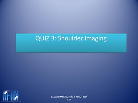 Basics Of MRI:How I Do It AFIIM -ISRA 2015 QUIZ 3: Shoulder Imaging.