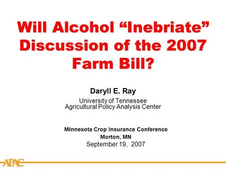 APCA Will Alcohol “Inebriate” Discussion of the 2007 Farm Bill? Daryll E. Ray University of Tennessee Agricultural Policy Analysis Center Minnesota Crop.