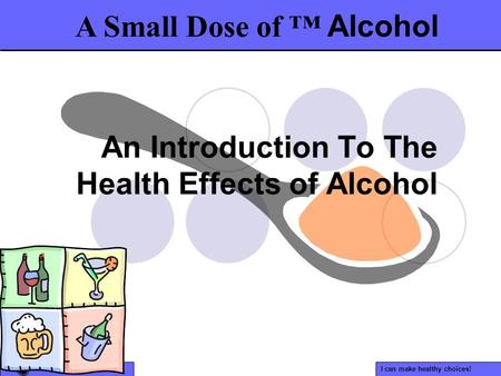 I can make healthy choices! An Introduction To The Health Effects of Alcohol A Small Dose of ™ Alcohol.