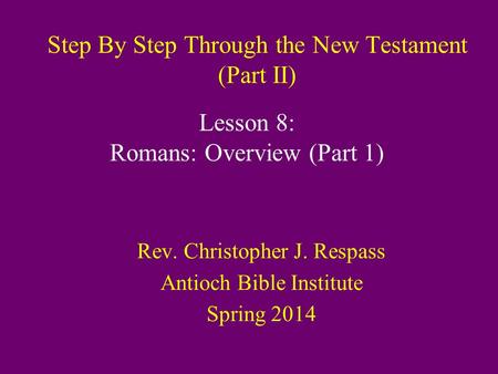 Step By Step Through the New Testament (Part II) Rev. Christopher J. Respass Antioch Bible Institute Spring 2014 Lesson 8: Romans: Overview (Part 1)