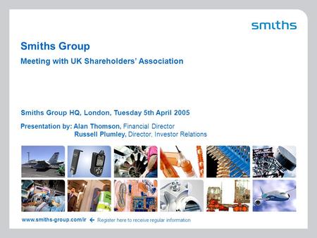 1 UKSA 2005 Smiths Group Presentation by: Alan Thomson, Financial Director Russell Plumley, Director, Investor Relations Smiths Group HQ, London, Tuesday.