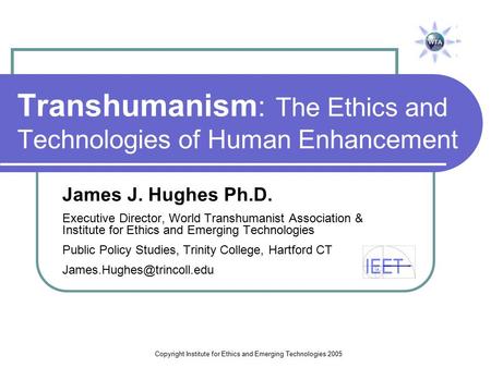 Copyright Institute for Ethics and Emerging Technologies 2005 Transhumanism : The Ethics and Technologies of Human Enhancement James J. Hughes Ph.D. Executive.