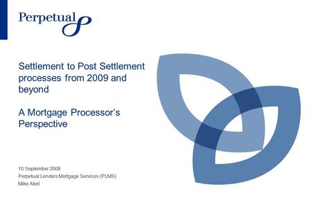 Settlement to Post Settlement processes from 2009 and beyond A Mortgage Processor’s Perspective 10 September 2008 Perpetual Lenders Mortgage Services (PLMS)