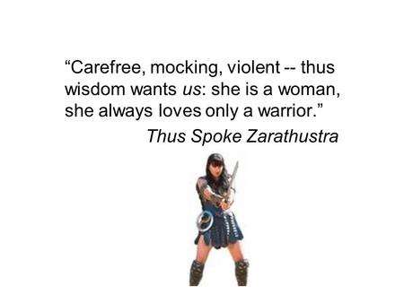 “Carefree, mocking, violent -- thus wisdom wants us: she is a woman, she always loves only a warrior.” Thus Spoke Zarathustra.