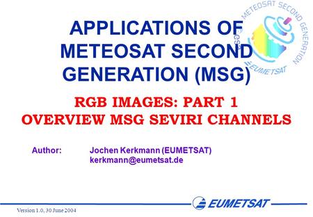 Version 1.0, 30 June 2004 APPLICATIONS OF METEOSAT SECOND GENERATION (MSG) RGB IMAGES: PART 1 OVERVIEW MSG SEVIRI CHANNELS Author:Jochen Kerkmann (EUMETSAT)