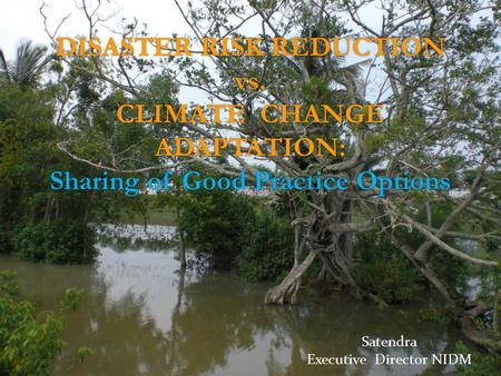 DISASTER RISK REDUCTION vs. CLIMATE CHANGE ADAPTATION: Sharing of Good Practice Options Satendra Executive Director NIDM.