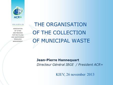 THE ORGANISATION OF THE COLLECTION OF MUNICIPAL WASTE Jean-Pierre Hannequart Directeur Général IBGE / President ACR+ KIEV, 26 november 2013.