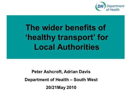 The wider benefits of ‘healthy transport’ for Local Authorities Peter Ashcroft, Adrian Davis Department of Health – South West 20/21May 2010.