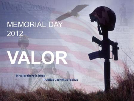 MEMORIAL DAY 2012 VALOR In valor there is hope -Publius Cornelius Tacitus.