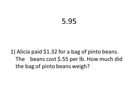 5.95 1) Alicia paid $1.32 for a bag of pinto beans. The beans cost $.55 per lb. How much did the bag of pinto beans weigh?