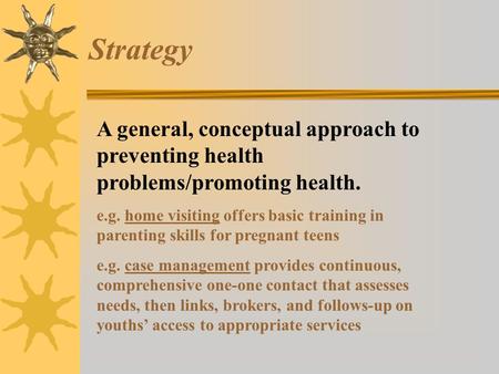 Strategy A general, conceptual approach to preventing health problems/promoting health. e.g. home visiting offers basic training in parenting skills for.