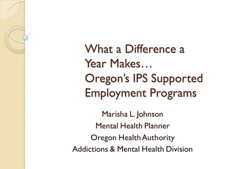 What a Difference a Year Makes… Oregon’s IPS Supported Employment Programs Marisha L. Johnson Mental Health Planner Oregon Health Authority Addictions.