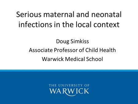 Doug Simkiss Associate Professor of Child Health Warwick Medical School Serious maternal and neonatal infections in the local context.