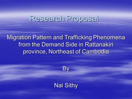 Research Proposal Migration Pattern and Trafficking Phenomena from the Demand Side in Rattanakiri province, Northeast of Cambodia By Nal Sithy.