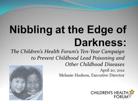 The Children’s Health Forum’s Ten-Year Campaign to Prevent Childhood Lead Poisoning and Other Childhood Diseases April 20, 2012 Melanie Hudson, Executive.