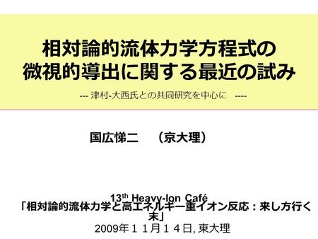 相対論的流体力学方程式の 微視的導出に関する最近の試み 13 th Heavy-Ion Café 「相対論的流体力学と高エネルギー重イオン反応：来し方行く 末」 2009 年１１月１４日, 東大理 国広悌二 （京大理） --- 津村 - 大西氏との共同研究を中心に ----