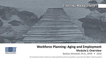 Workforce Planning: Aging and Employment Module 1: Overview Barbara McIntosh, Ph.D., SPHR 2014 The development of this content was made possible through.