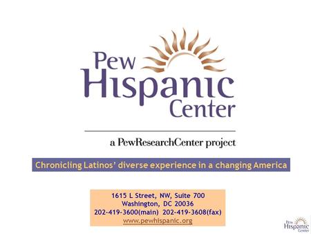 Chronicling Latinos’ diverse experience in a changing America 1615 L Street, NW, Suite 700 Washington, DC 20036 202-419-3600(main) 202-419-3608(fax) www.pewhispanic.org.