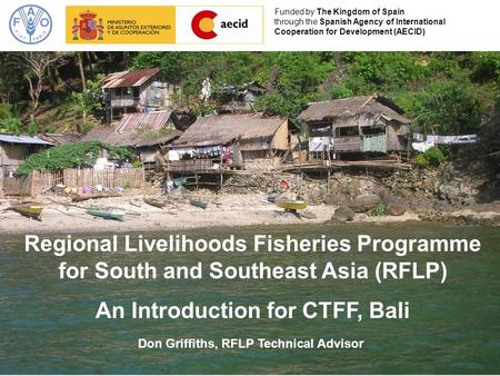 Regional Livelihoods Fisheries Programme for South and Southeast Asia (RFLP) An Introduction for CTFF, Bali Funded by The Kingdom of Spain through the.