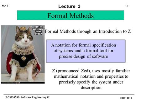 ECSE 6780- Software Engineering 1I - 1 - HO 3 © HY 2012 Lecture 3 Formal Methods through an Introduction to Z Formal Methods A notation for formal specification.