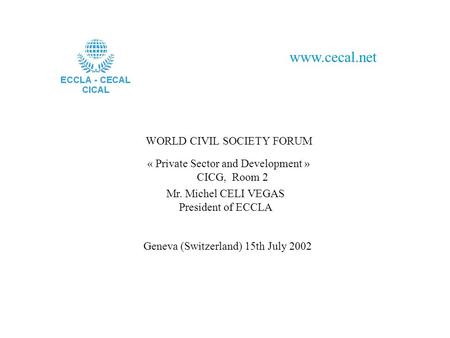 WORLD CIVIL SOCIETY FORUM www.cecal.net « Private Sector and Development » CICG, Room 2 Mr. Michel CELI VEGAS President of ECCLA Geneva (Switzerland) 15th.