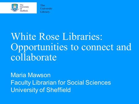 White Rose Libraries: Opportunities to connect and collaborate Maria Mawson Faculty Librarian for Social Sciences University of Sheffield The University.