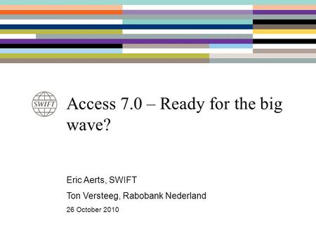 Access 7.0 – Ready for the big wave? Eric Aerts, SWIFT Ton Versteeg, Rabobank Nederland 26 October 2010.